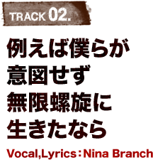TRACK 02.例えば僕らが意図せず無限螺旋に生きたなら Vocal,Lyrics:Nina Branch